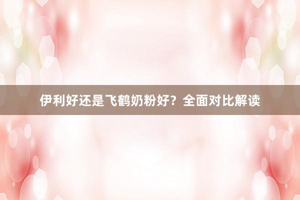 伊利好还是飞鹤奶粉好？全面对比解读