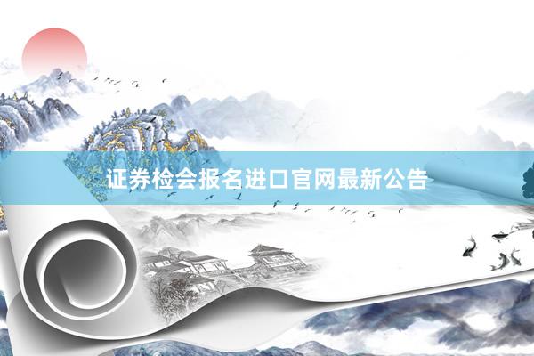 证券检会报名进口官网最新公告
